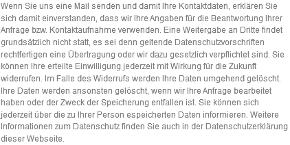 Wenn Sie uns eine Mail senden und damit Ihre Kontaktdaten, erklären Sie sich damit einverstanden, dass wir Ihre Angaben für die Beantwortung Ihrer Anfrage bzw. Kontaktaufnahme verwenden. Eine Weitergabe an Dritte findet grundsätzlich nicht statt, es sei denn geltende Datenschutzvorschriften rechtfertigen eine Übertragung oder wir dazu gesetzlich verpflichtet sind. Sie können Ihre erteilte Einwilligung jederzeit mit Wirkung für die Zukunft widerrufen. Im Falle des Widerrufs werden Ihre Daten umgehend gelöscht. Ihre Daten werden ansonsten gelöscht, wenn wir Ihre Anfrage bearbeitet haben oder der Zweck der Speicherung entfallen ist. Sie können sich jederzeit über die zu Ihrer Person espeicherten Daten informieren. Weitere Informationen zum Datenschutz finden Sie auch in der Datenschutzerklärung dieser Webseite.